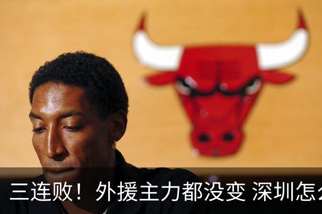 三连败！外援主力都没变 深圳怎么不行了？再输新帅恐下课