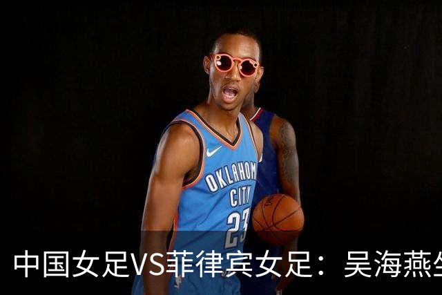 中国女足VS菲律宾女足：吴海燕坐镇，王霜领衔进攻，留洋两大王牌冲锋