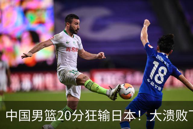 中国男篮20分狂输日本！大溃败下露出四块伤疤！再度崛起必须彻改