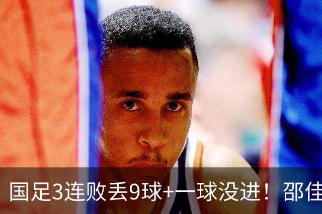 国足3连败丢9球+一球没进！邵佳一真实水平现原形？下课声音巨响