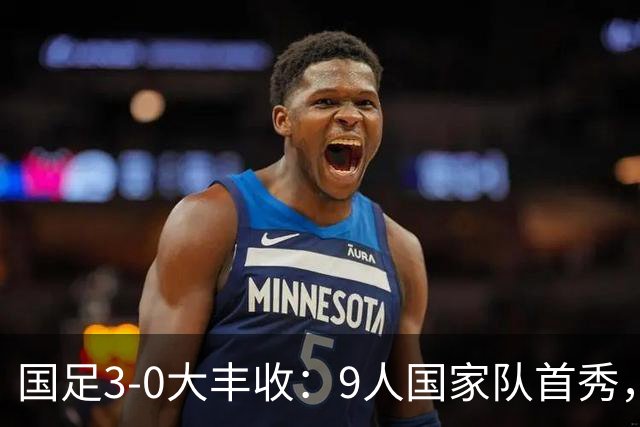 国足3-0大丰收：9人国家队首秀，17岁高中生创造历史，7连胜对手