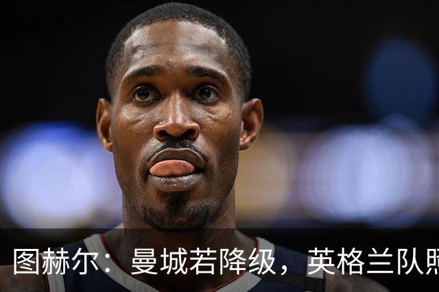 图赫尔：曼城若降级，英格兰队照样选人