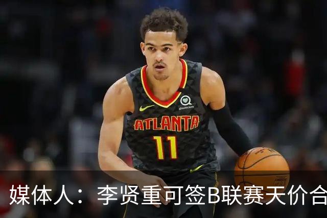 媒体人：李贤重可签B联赛天价合约 但选择打G联盟 真的黑不了一点
