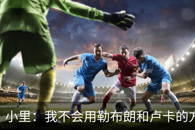 小里：我不会用勒布朗和卢卡的方式领导球队 我的比赛方式不会变
