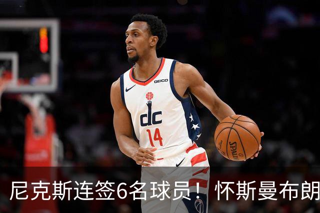 尼克斯连签6名球员！怀斯曼布朗在列：最终只有1个留队名额？