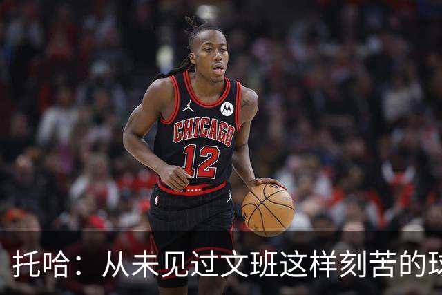 托哈：从未见过文班这样刻苦的球员 他为其他人树立了榜样