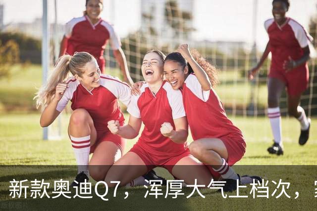 新款奥迪Q7，浑厚大气上档次，家族设计外观极具竞争力