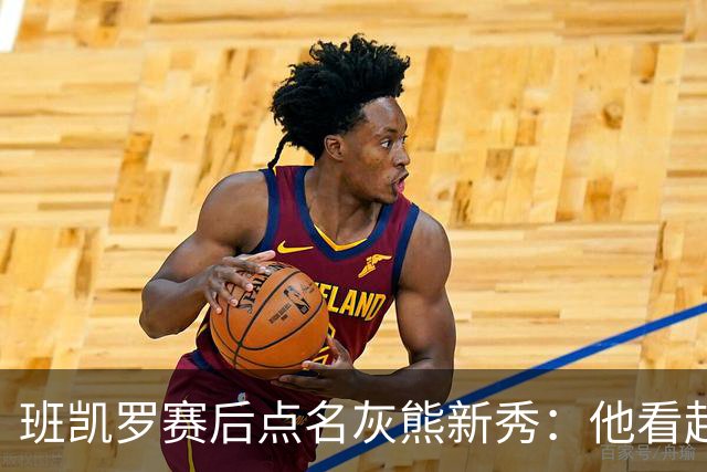 班凯罗赛后点名灰熊新秀：他看起来已经准备好打职业了