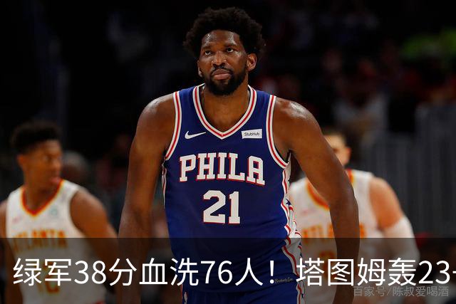 绿军38分血洗76人！塔图姆轰23+5，埃奇库姆19分尽力，马克西太铁