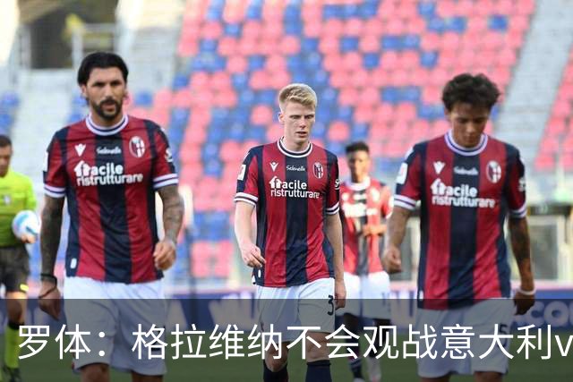 罗体：格拉维纳不会观战意大利vs比利时，认为时机不合适婉拒邀请
