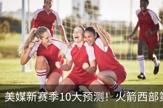 美媒新赛季10大预测！火箭西部第3，詹姆斯打满82场+湖人仅附加赛