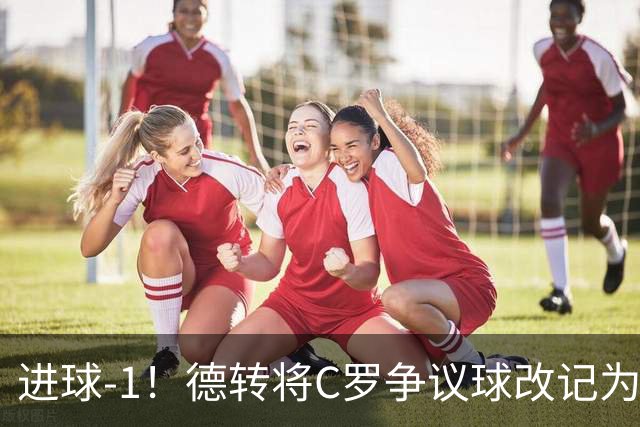 进球-1！德转将C罗争议球改记为乌龙，千球进度再添变数