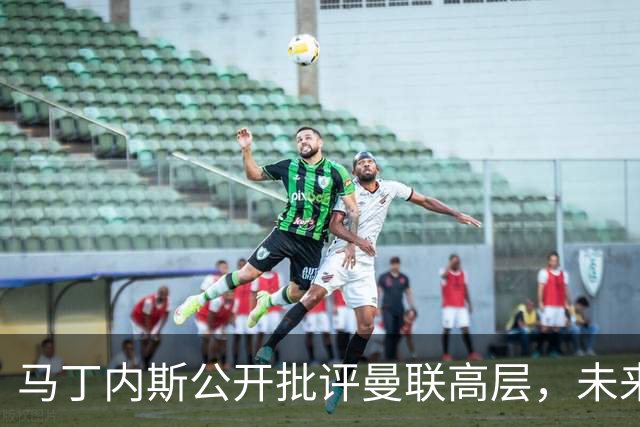 马丁内斯公开批评曼联高层，未来存疑