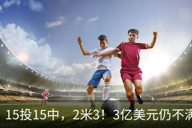 15投15中，2米3！3亿美元仍不满足！建模怪加入“反文班武器库”