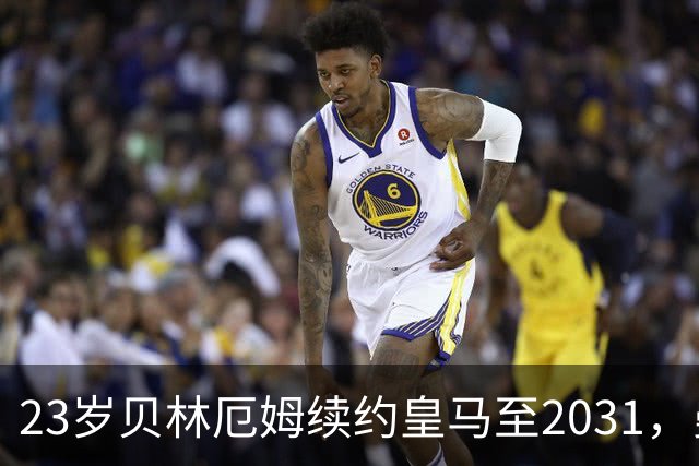 23岁贝林厄姆续约皇马至2031，曼联切尔西盯上巴萨27岁后卫