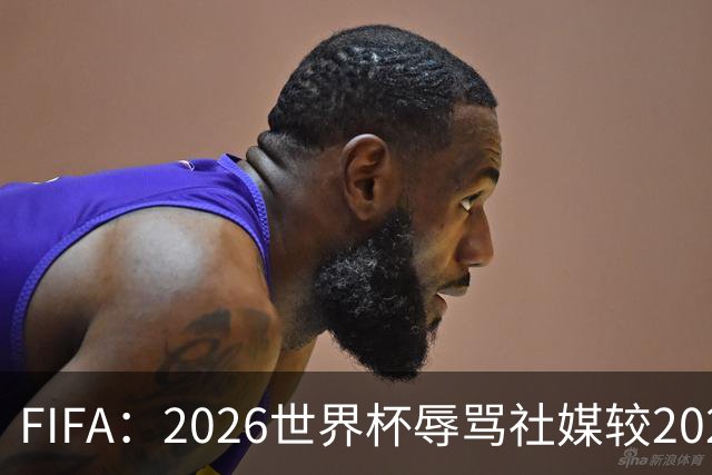 FIFA：2026世界杯辱骂社媒较2022年增加11倍，审核隐藏的评论增加19倍